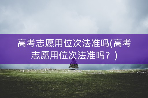 高考志愿用位次法准吗(高考志愿用位次法准吗?) 高考志愿用位次法准吗(高考志愿用位次法准吗?)