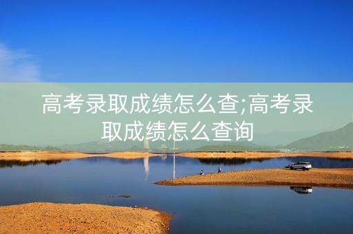 高考录取成绩怎么查;高考录取成绩怎么查询