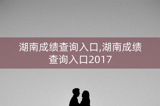 湖南成绩查询入口,湖南成绩查询入口2017
