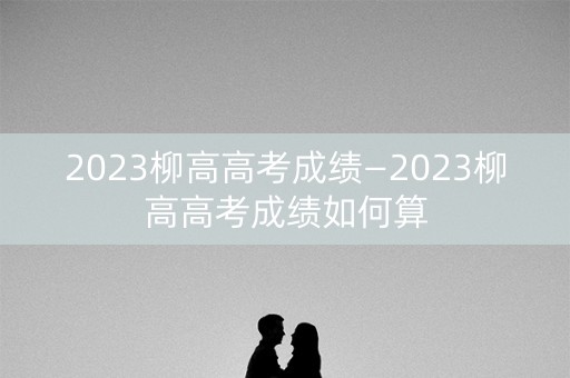 2023柳高高考成绩—2023柳高高考成绩如何算