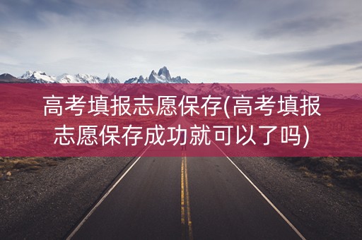 高考填报志愿保存(高考填报志愿保存成功就可以了吗) 高考填报志愿保存(高考填报志愿保存成功就可以了吗)