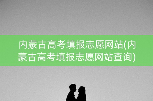 内蒙古高考填报志愿网站(内蒙古高考填报志愿网站查询)