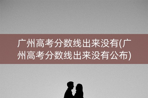 广州高考分数线出来没有(广州高考分数线出来没有公布)