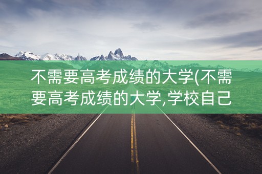 不需要高考成绩的大学(不需要高考成绩的大学,学校自己 可以出试题录取)