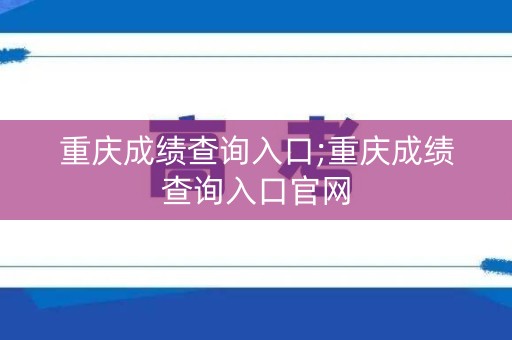 重庆成绩查询入口;重庆成绩查询入口官网