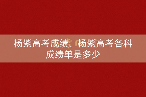 杨紫高考成绩、杨紫高考各科成绩单是多少