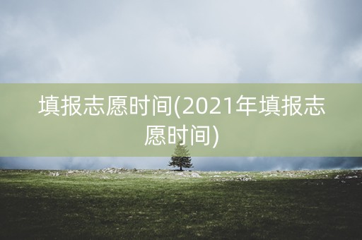 填报志愿时间(2021年填报志愿时间)