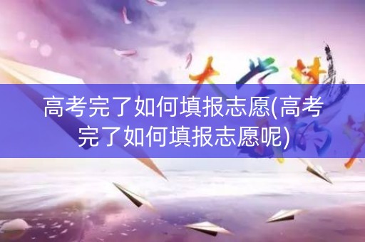 高考完了如何填报志愿(高考完了如何填报志愿呢) 高考完了如何填报志愿(高考完了如何填报志愿呢)