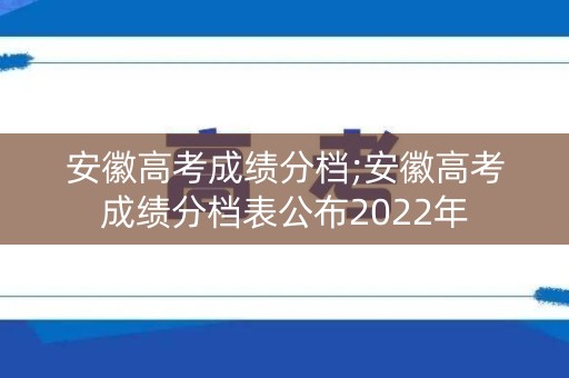 安徽高考成绩分档;安徽高考成绩分档表公布2022年