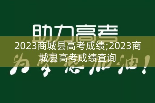 2023商城县高考成绩;2023商城县高考成绩查询