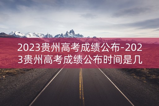 2023贵州高考成绩公布-2023贵州高考成绩公布时间是几号