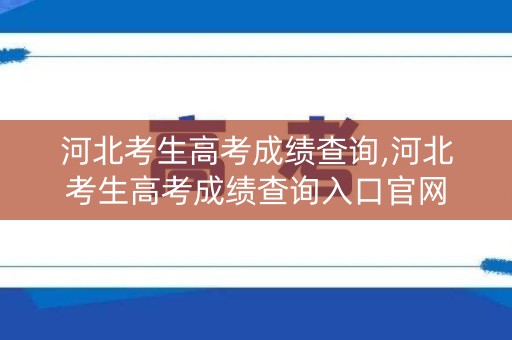河北考生高考成绩查询,河北考生高考成绩查询入口官网