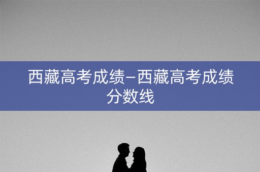 西藏高考成绩—西藏高考成绩分数线 西藏高考成绩—西藏高考成绩分数线