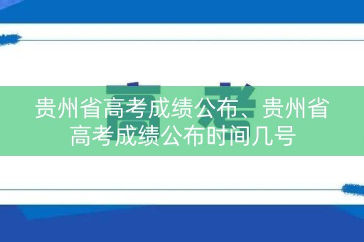 贵州省高考成绩公布、贵州省高考成绩公布时间几号