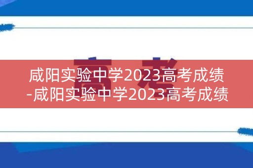 咸阳实验中学2023高考成绩-咸阳实验中学2023高考成绩单