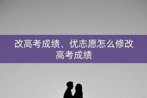 改高考成绩、优志愿怎么修改高考成绩