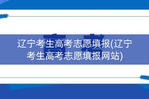 辽宁考生高考志愿填报(辽宁考生高考志愿填报网站)