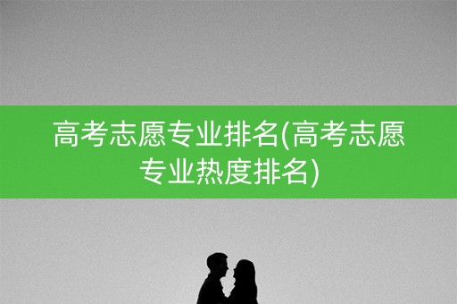 高考志愿专业排名(高考志愿专业热度排名)