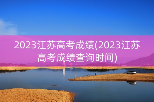 2023江苏高考成绩(2023江苏高考成绩查询时间)