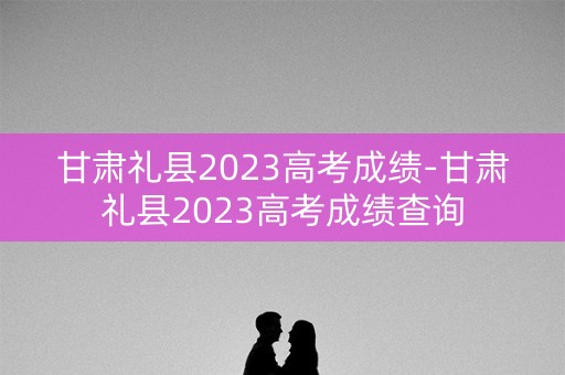 甘肃礼县2023高考成绩-甘肃礼县2023高考成绩查询