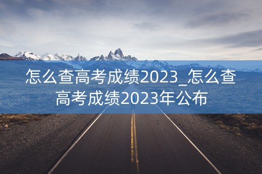 怎么查高考成绩2023_怎么查高考成绩2023年公布 怎么查高考成绩2023_怎么查高考成绩2023年公布