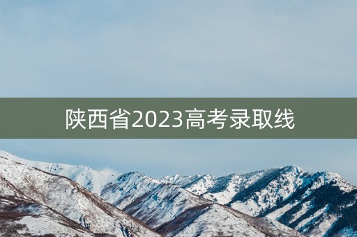 陕西省2023高考录取线 陕西省2023高考录取线