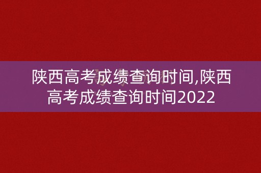 陕西高考成绩查询时间,陕西高考成绩查询时间2022