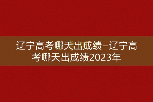 辽宁高考哪天出成绩—辽宁高考哪天出成绩2023年