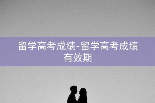 留学高考成绩-留学高考成绩有效期 留学高考成绩-留学高考成绩有效期