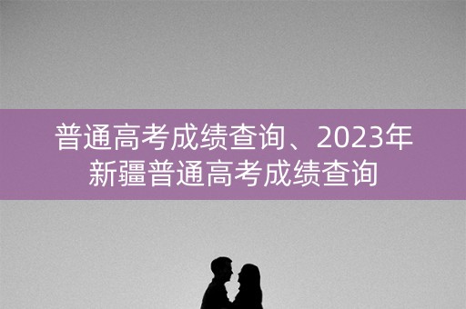 普通高考成绩查询、2023年新疆普通高考成绩查询