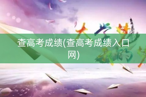 查高考成绩(查高考成绩入口网)