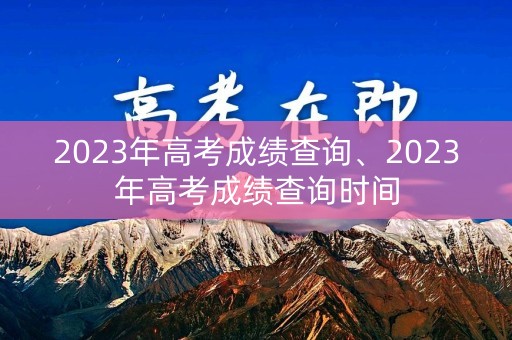 2023年高考成绩查询、2023年高考成绩查询时间