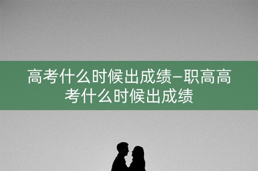 高考什么时候出成绩—职高高考什么时候出成绩