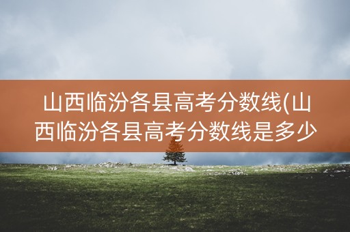 山西临汾各县高考分数线(山西临汾各县高考分数线是多少)