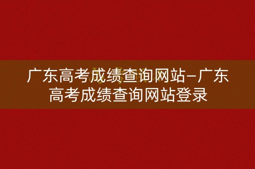 广东高考成绩查询网站—广东高考成绩查询网站登录