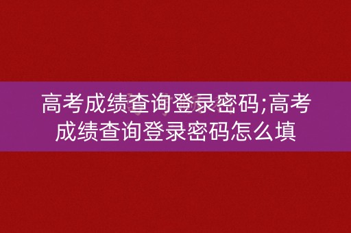高考成绩查询登录密码;高考成绩查询登录密码怎么填
