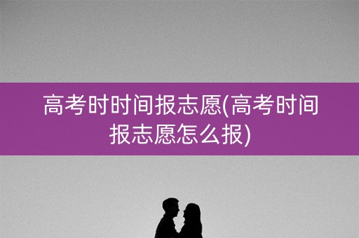 高考时时间报志愿(高考时间报志愿怎么报)