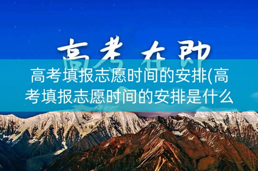 高考填报志愿时间的安排(高考填报志愿时间的安排是什么)