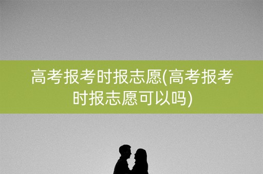 高考报考时报志愿(高考报考时报志愿可以吗) 高考报考时报志愿(高考报考时报志愿可以吗)