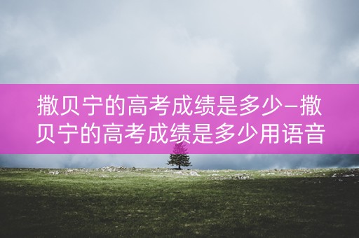 撒贝宁的高考成绩是多少—撒贝宁的高考成绩是多少用语音回答