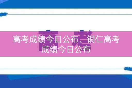高考成绩今日公布、铜仁高考成绩今日公布