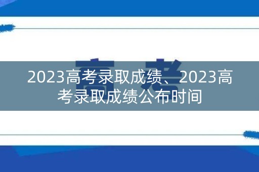 2023高考录取成绩、2023高考录取成绩公布时间