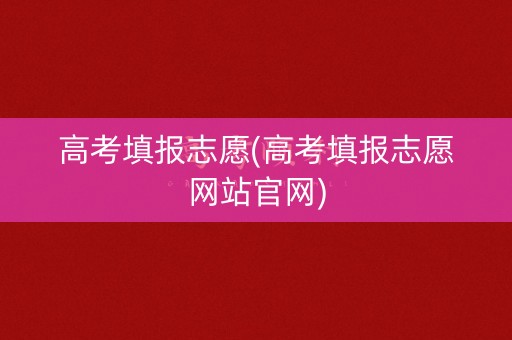 高考填报志愿(高考填报志愿网站官网)