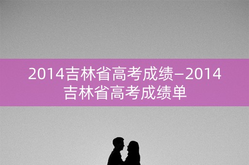 2014吉林省高考成绩—2014吉林省高考成绩单