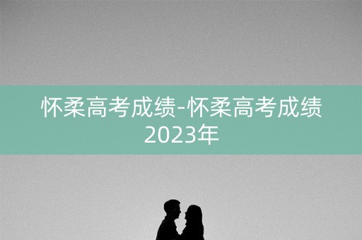 怀柔高考成绩-怀柔高考成绩2023年