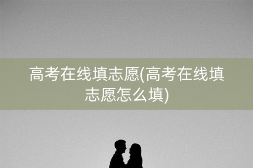 高考在线填志愿(高考在线填志愿怎么填)