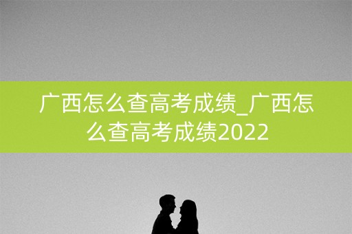 广西怎么查高考成绩_广西怎么查高考成绩2022
