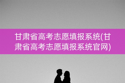 甘肃省高考志愿填报系统(甘肃省高考志愿填报系统官网)