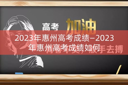 2023年惠州高考成绩—2023年惠州高考成绩如何