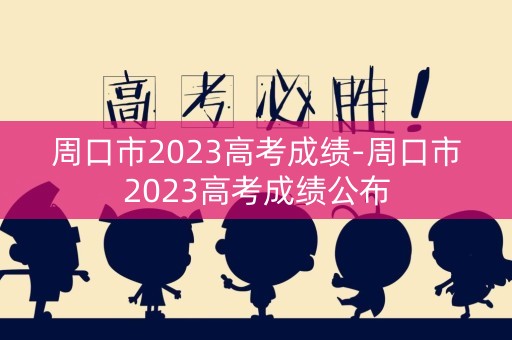 周口市2023高考成绩-周口市2023高考成绩公布 周口市2023高考成绩-周口市2023高考成绩公布